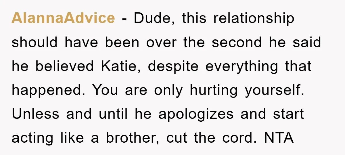 AlannaAdvice − Dude, this relationship should have been over the second he said he believed Katie, despite everything that happened. You are only hurting yourself. Unless and until he apologizes...