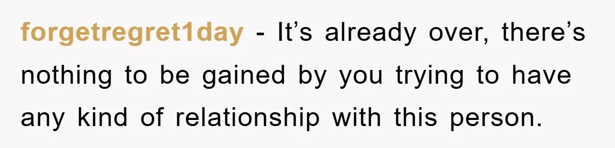 forgetregret1day − It’s already over, there’s nothing to be gained by you trying to have any kind of relationship with this person.