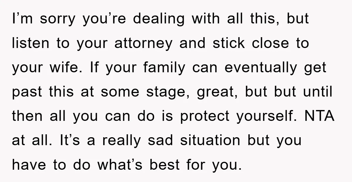 I’m sorry you’re dealing with all this, but listen to your attorney and stick close to your wife. If your family can eventually get past this at some stage, great,...