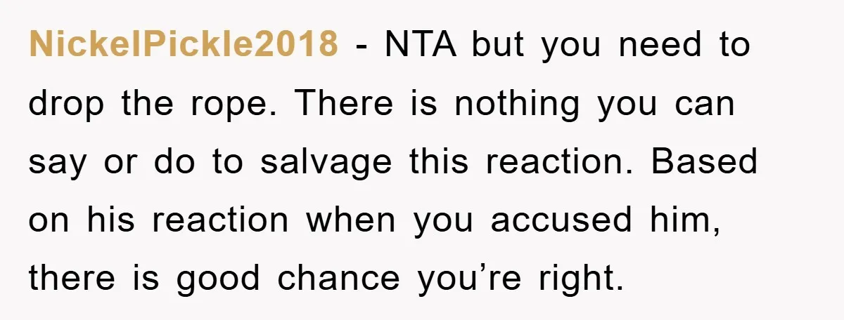 NickelPickle2018 − NTA but you need to drop the rope. There is nothing you can say or do to salvage this reaction. Based on his reaction when you accused him,...