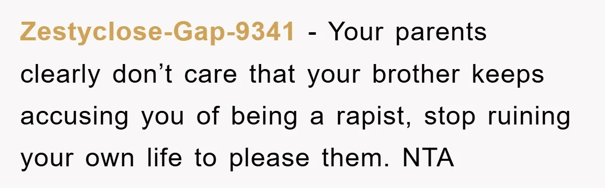 Zestyclose-Gap-9341 − Your parents clearly don’t care that your brother keeps accusing you of being a rapist, stop ruining your own life to please them. NTA
