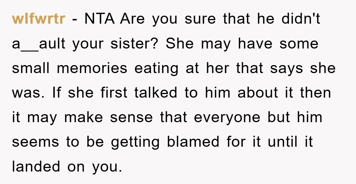 wlfwrtr − NTA Are you sure that he didn't a__ault your sister? She may have some small memories eating at her that says she was. If she first talked to...
