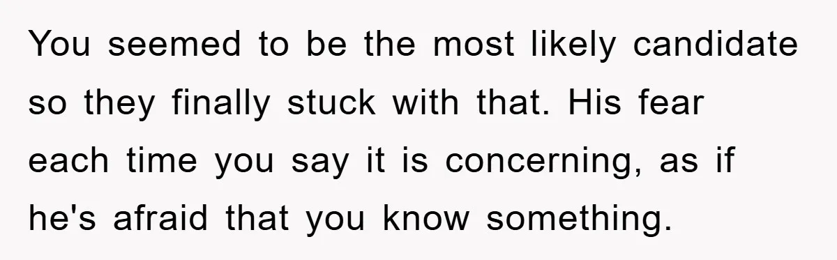 You seemed to be the most likely candidate so they finally stuck with that. His fear each time you say it is concerning, as if he's afraid that you know...