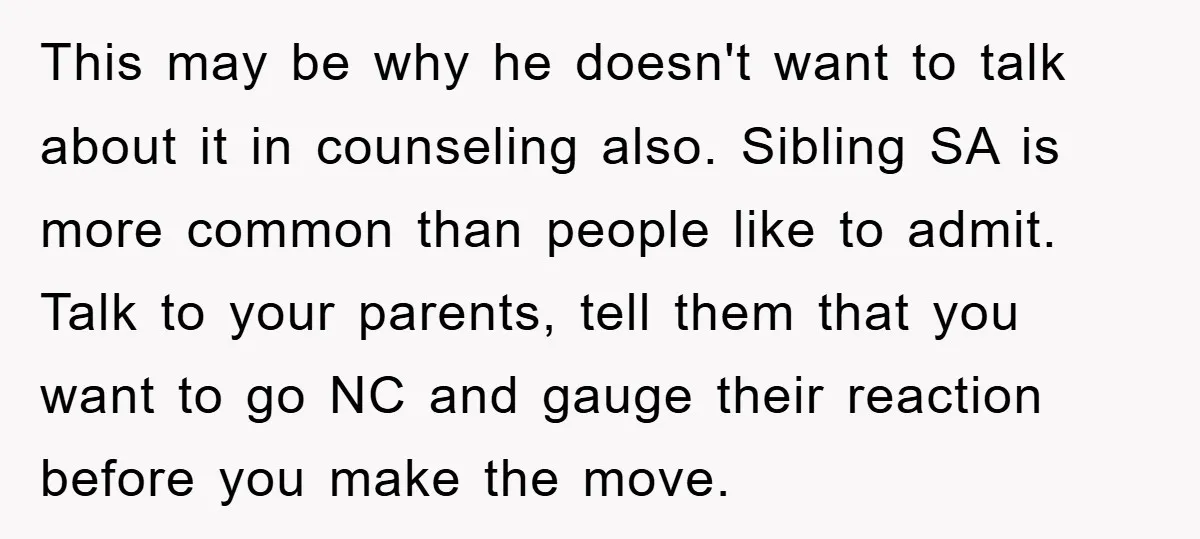 This may be why he doesn't want to talk about it in counseling also. Sibling SA is more common than people like to admit. Talk to your parents, tell them...