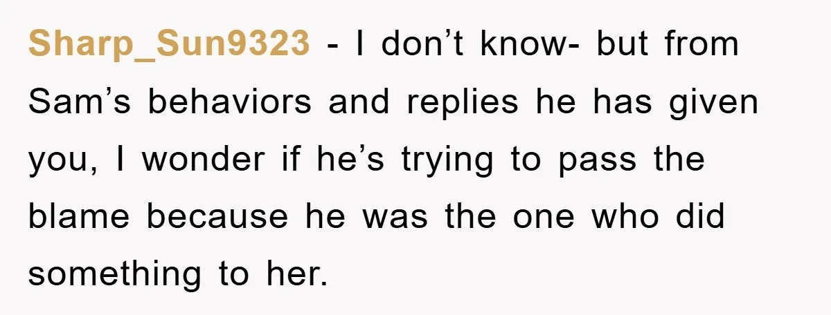 Sharp_Sun9323 − I don’t know- but from Sam’s behaviors and replies he has given you, I wonder if he’s trying to pass the blame because he was the one who...