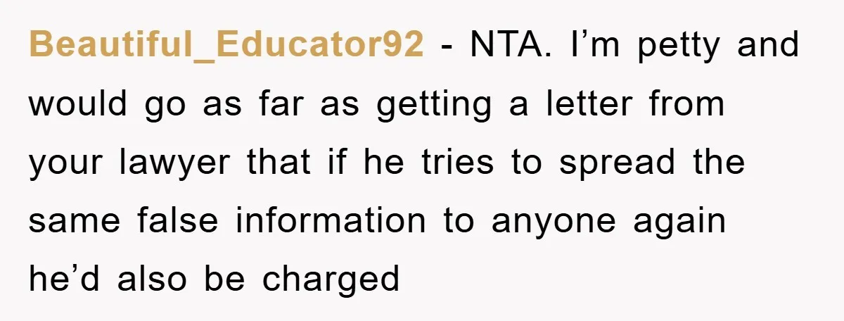 Beautiful_Educator92 − NTA. I’m petty and would go as far as getting a letter from your lawyer that if he tries to spread the same false information to anyone again...