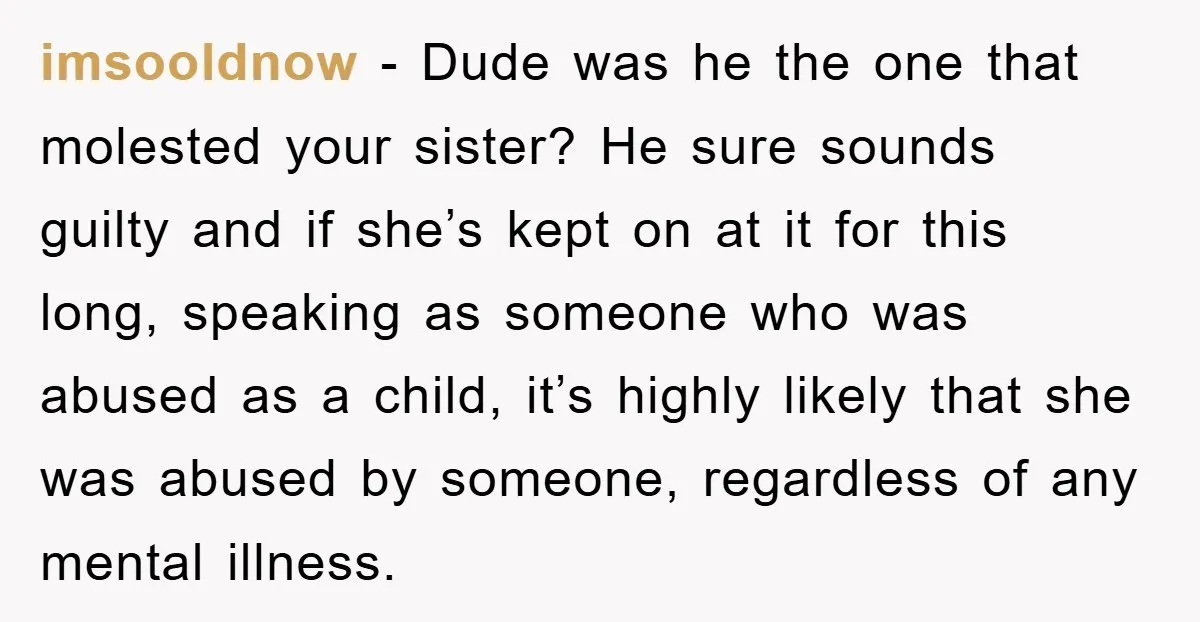 imsooldnow − Dude was he the one that molested your sister? He sure sounds guilty and if she’s kept on at it for this long, speaking as someone who was...