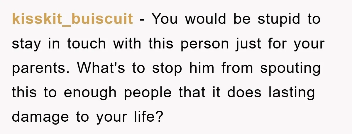 kisskit_buiscuit − You would be stupid to stay in touch with this person just for your parents. What's to stop him from spouting this to enough people that it does...