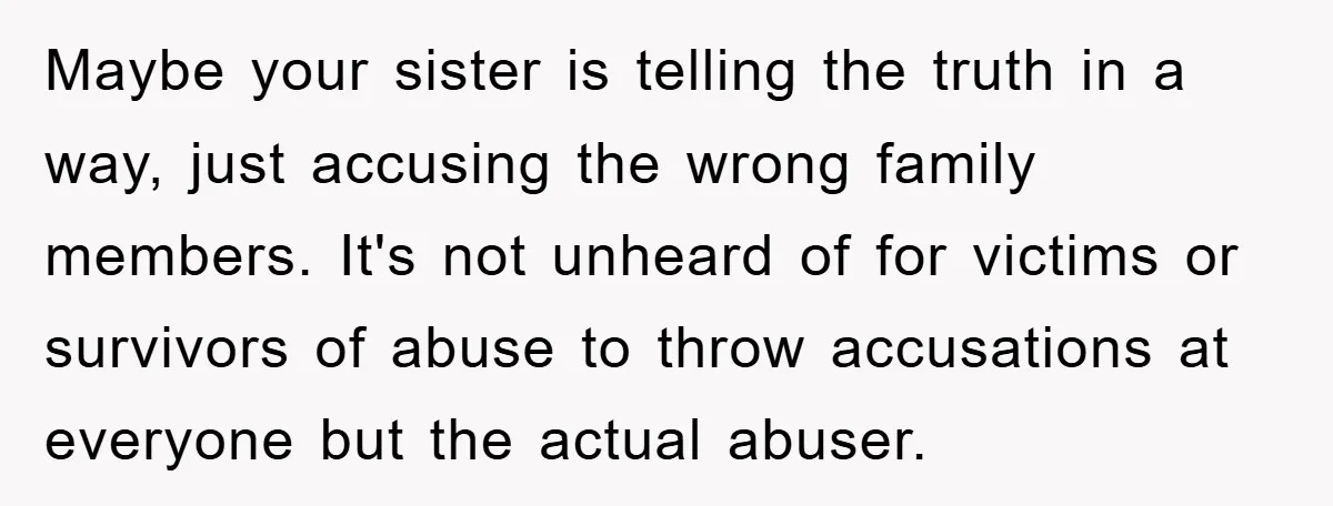 Maybe your sister is telling the truth in a way, just accusing the wrong family members. It's not unheard of for victims or survivors of abuse to throw accusations at...