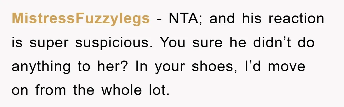 MistressFuzzylegs − NTA; and his reaction is super suspicious. You sure he didn’t do anything to her? In your shoes, I’d move on from the whole lot.