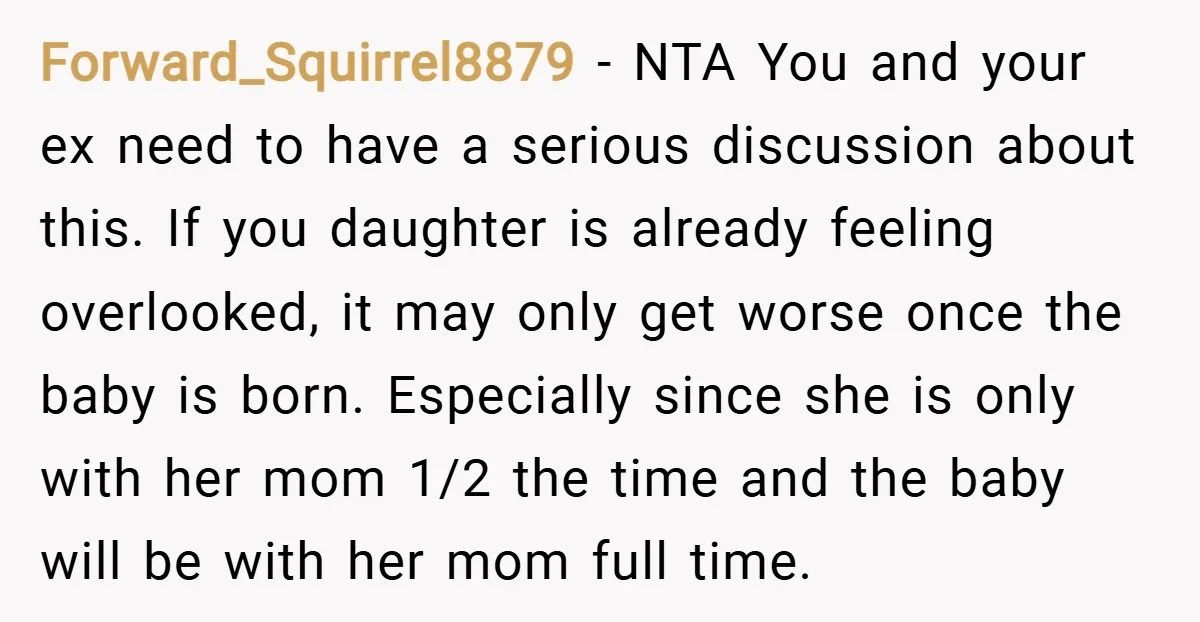 Forward_Squirrel8879 − NTA You and your ex need to have a serious discussion about this. If you daughter is already feeling overlooked, it may only get worse once the baby...