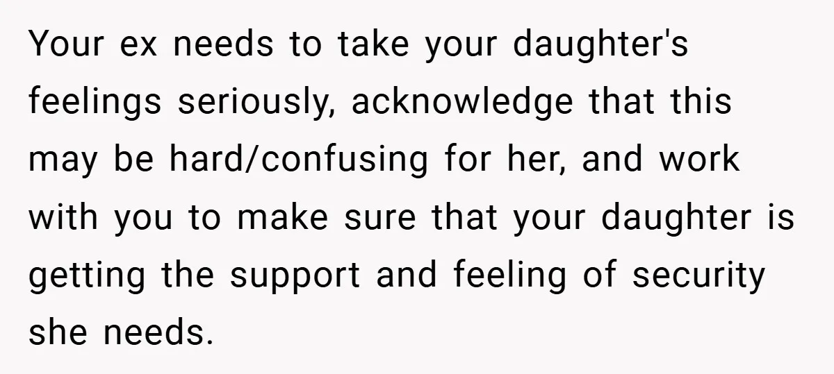 Your ex needs to take your daughter's feelings seriously, acknowledge that this may be hard/confusing for her, and work with you to make sure that your daughter is getting the...