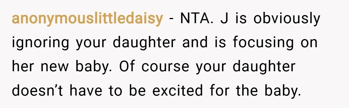 anonymouslittledaisy − NTA. J is obviously ignoring your daughter and is focusing on her new baby. Of course your daughter doesn’t have to be excited for the baby.