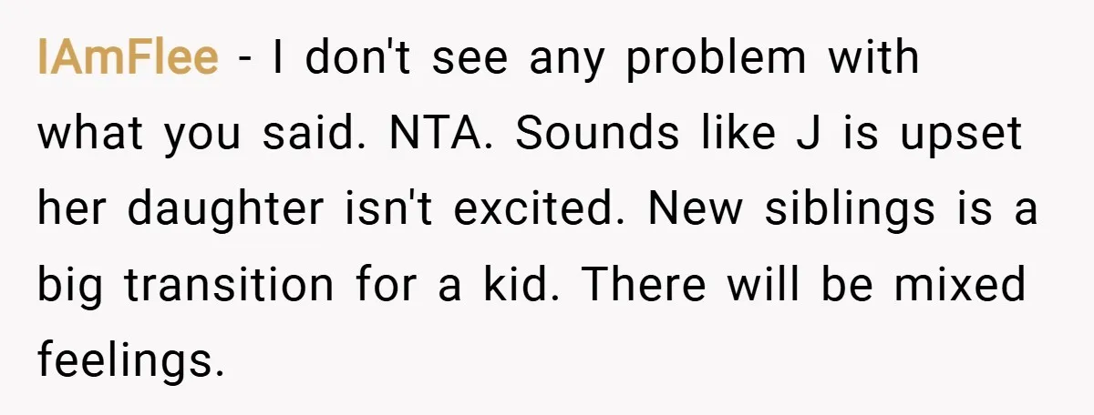 IAmFlee − I don't see any problem with what you said. NTA. Sounds like J is upset her daughter isn't excited. New siblings is a big transition for a kid....