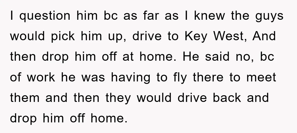 I question him bc as far as I knew the guys would pick him up, drive to Key West, And then drop him off at home. He said no, bc...