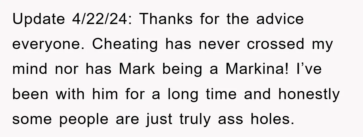 Update 4/22/24: Thanks for the advice everyone. Cheating has never crossed my mind nor has Mark being a Markina! I’ve been with him for a long time and honestly some...