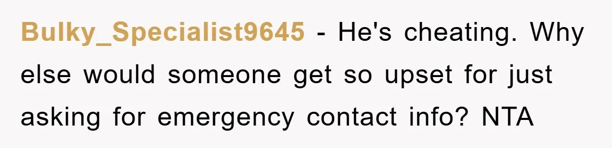 Bulky_Specialist9645 − He's cheating. Why else would someone get so upset for just asking for emergency contact info? NTA