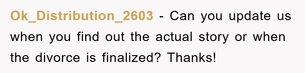 Ok_Distribution_2603 − Can you update us when you find out the actual story or when the divorce is finalized? Thanks!
