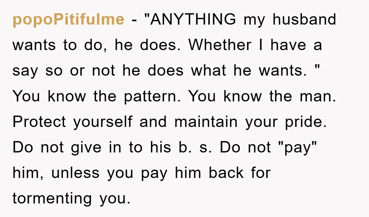 popoPitifulme − "ANYTHING my husband wants to do, he does. Whether I have a say so or not he does what he wants. " You know the pattern. You know...