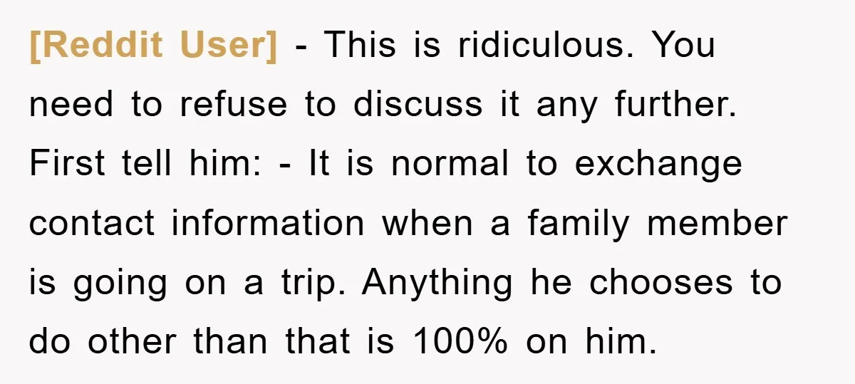 [Reddit User] − This is ridiculous. You need to refuse to discuss it any further. First tell him: - It is normal to exchange contact information when a family member...
