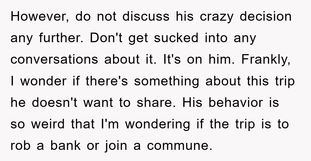 However, do not discuss his crazy decision any further. Don't get sucked into any conversations about it. It's on him. Frankly, I wonder if there's something about this trip he...