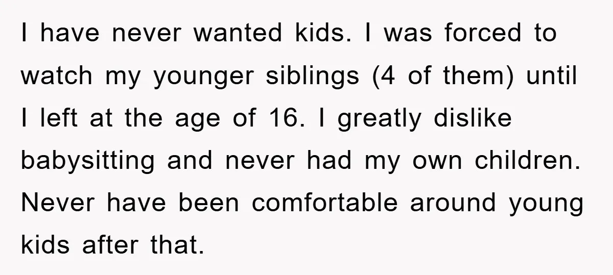 I have never wanted kids. I was forced to watch my younger siblings (4 of them) until I left at the age of 16. I greatly dislike babysitting and never...