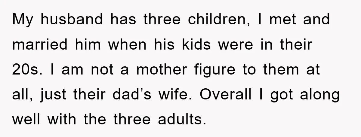 My husband has three children, I met and married him when his kids were in their 20s. I am not a mother figure to them at all, just their dad’s...