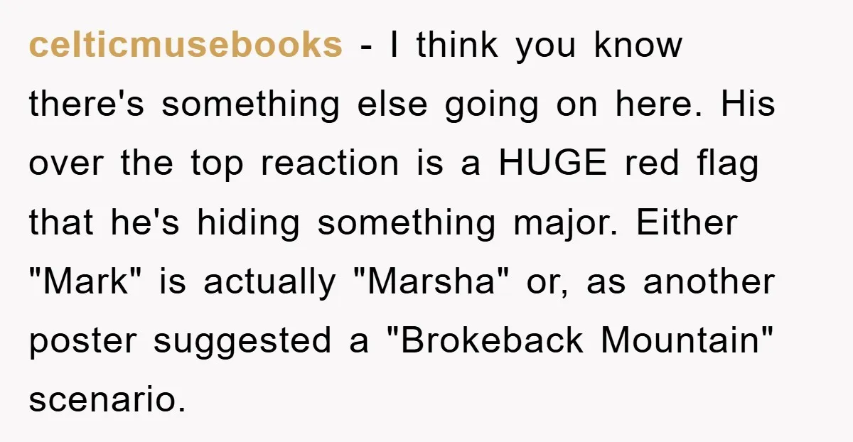 celticmusebooks − I think you know there's something else going on here. His over the top reaction is a HUGE red flag that he's hiding something major. Either "Mark" is...