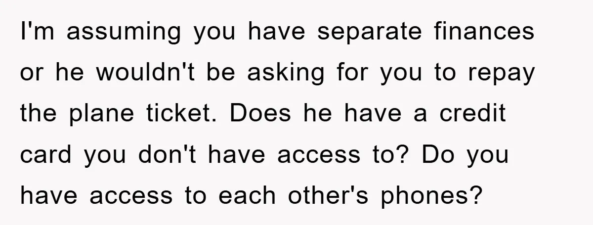 I'm assuming you have separate finances or he wouldn't be asking for you to repay the plane ticket. Does he have a credit card you don't have access to? Do...