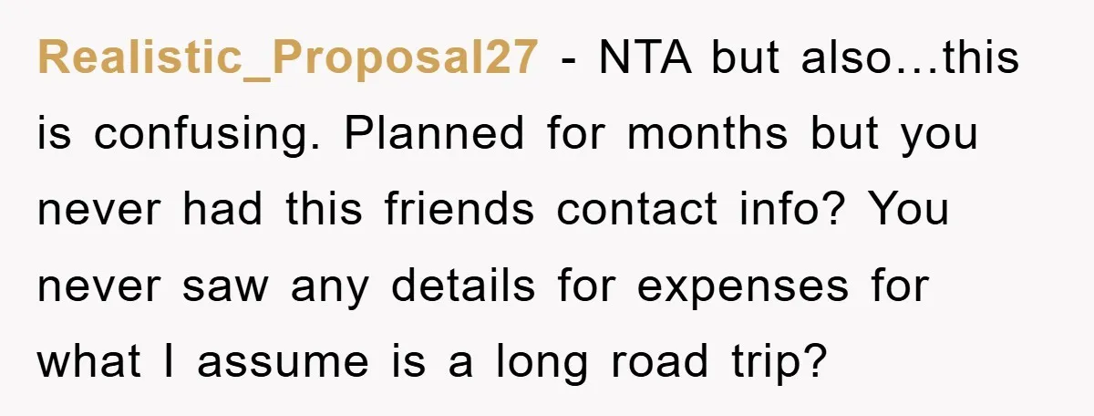 Realistic_Proposal27 − NTA but also…this is confusing. Planned for months but you never had this friends contact info? You never saw any details for expenses for what I assume is...