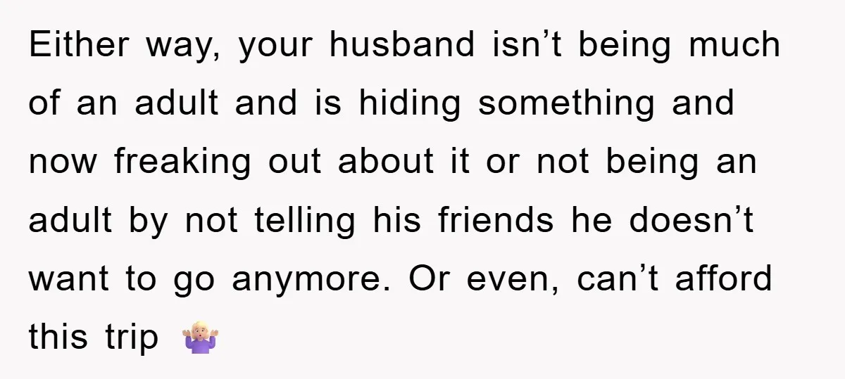Either way, your husband isn’t being much of an adult and is hiding something and now freaking out about it or not being an adult by not telling his friends...