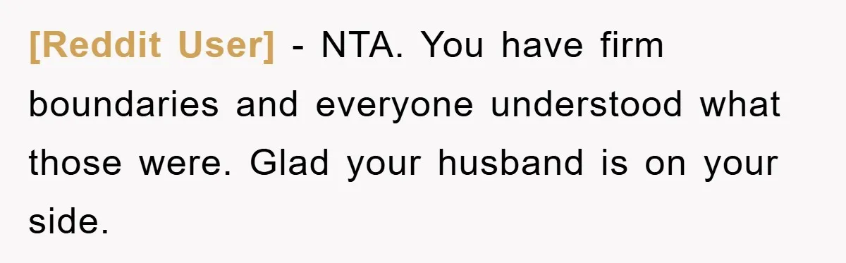 [Reddit User] − NTA. You have firm boundaries and everyone understood what those were. Glad your husband is on your side.