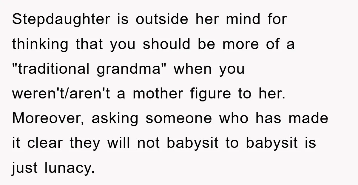 Stepdaughter is outside her mind for thinking that you should be more of a "traditional grandma" when you weren't/aren't a mother figure to her. Moreover, asking someone who has made...