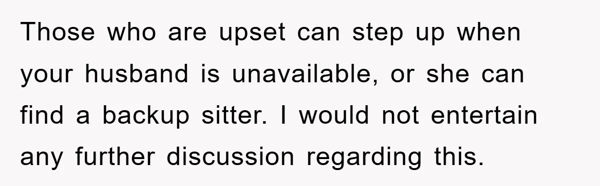 Those who are upset can step up when your husband is unavailable, or she can find a backup sitter. I would not entertain any further discussion regarding this.