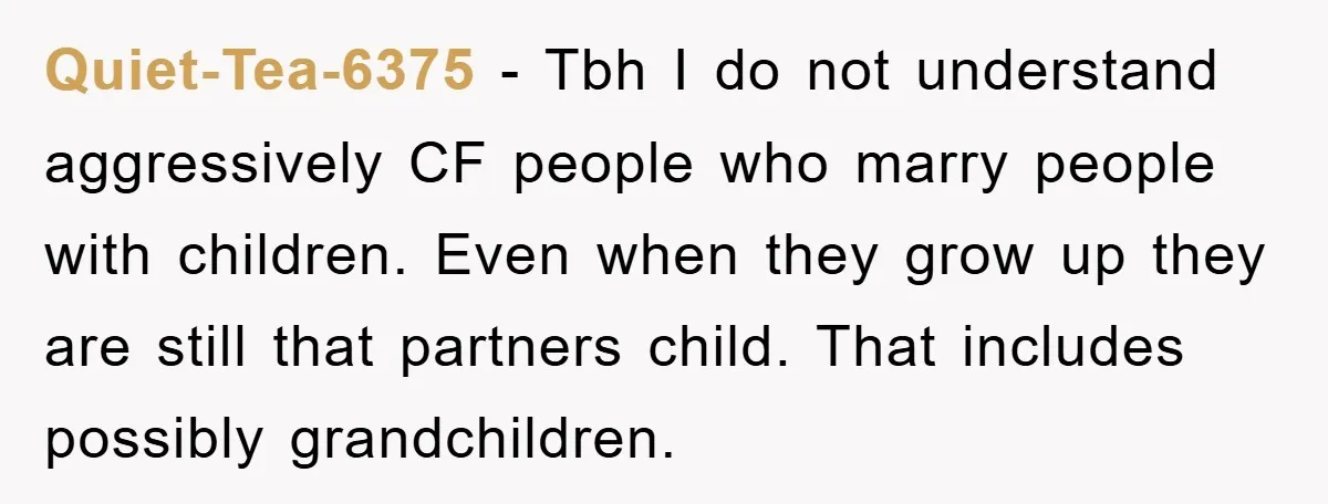 Quiet-Tea-6375 − Tbh I do not understand aggressively CF people who marry people with children. Even when they grow up they are still that partners child. That includes possibly grandchildren.