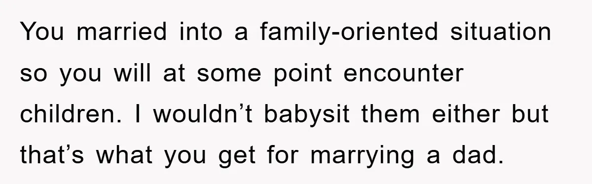You married into a family-oriented situation so you will at some point encounter children. I wouldn’t babysit them either but that’s what you get for marrying a dad.