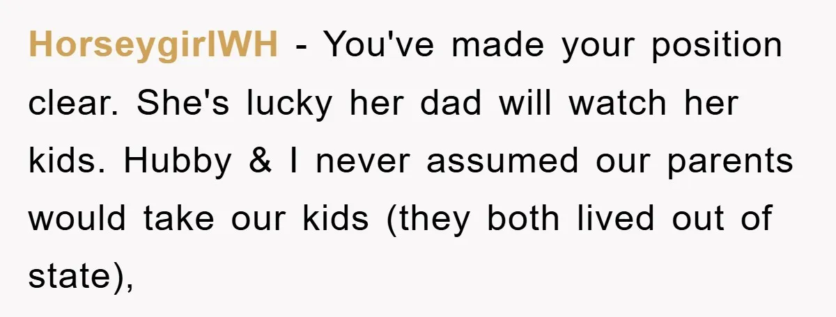 HorseygirlWH − You've made your position clear. She's lucky her dad will watch her kids. Hubby & I never assumed our parents would take our kids (they both lived out...