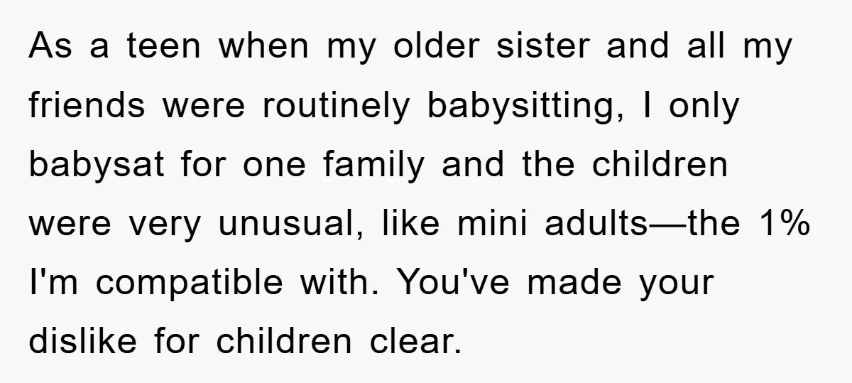 As a teen when my older sister and all my friends were routinely babysitting, I only babysat for one family and the children were very unusual, like mini adults—the 1%...
