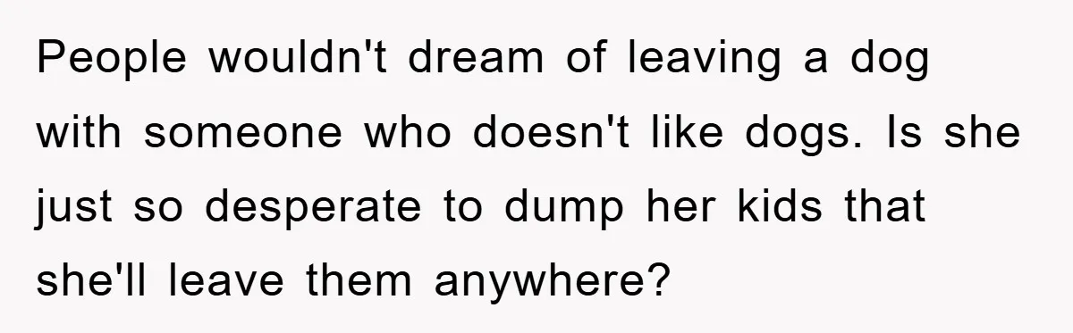 People wouldn't dream of leaving a dog with someone who doesn't like dogs. Is she just so desperate to dump her kids that she'll leave them anywhere?