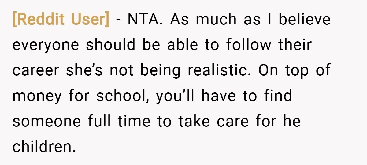 [Reddit User] − NTA. As much as I believe everyone should be able to follow their career she’s not being realistic. On top of money for school, you’ll have to...