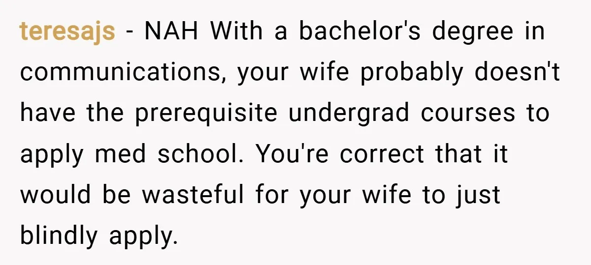 teresajs − NAH With a bachelor's degree in communications, your wife probably doesn't have the prerequisite undergrad courses to apply med school. You're correct that it would be wasteful for...