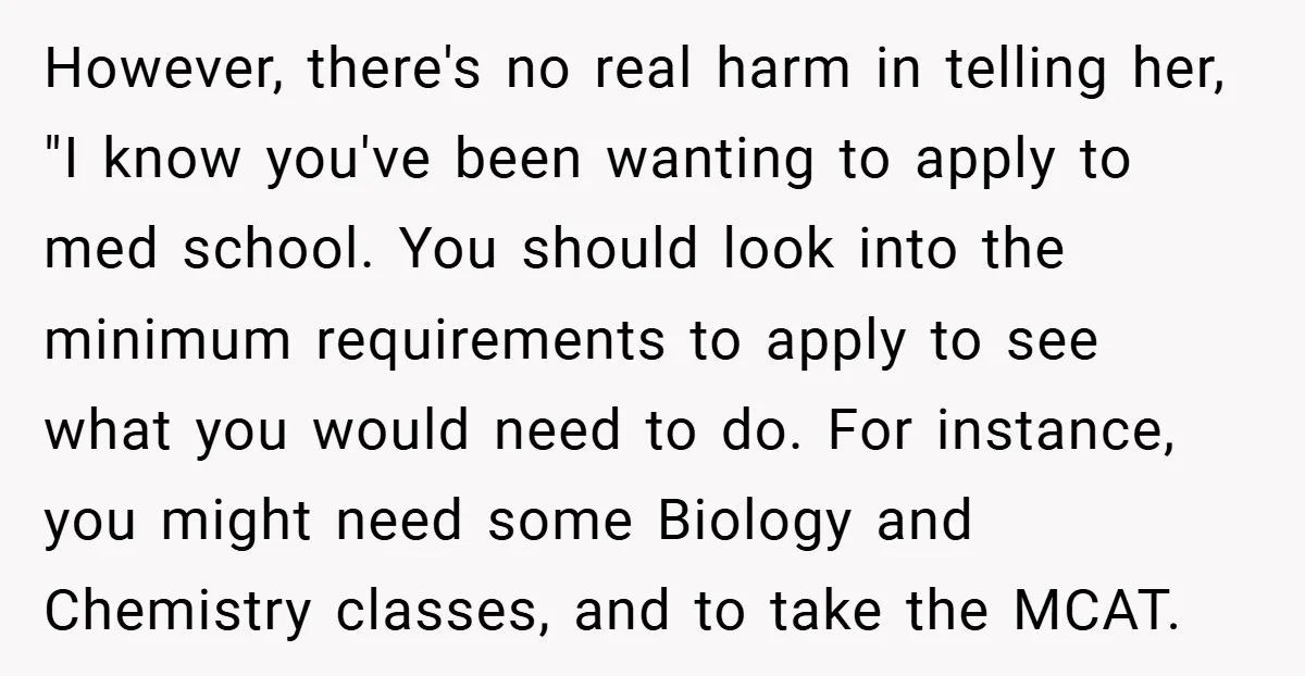 However, there's no real harm in telling her, "I know you've been wanting to apply to med school. You should look into the minimum requirements to apply to see what...