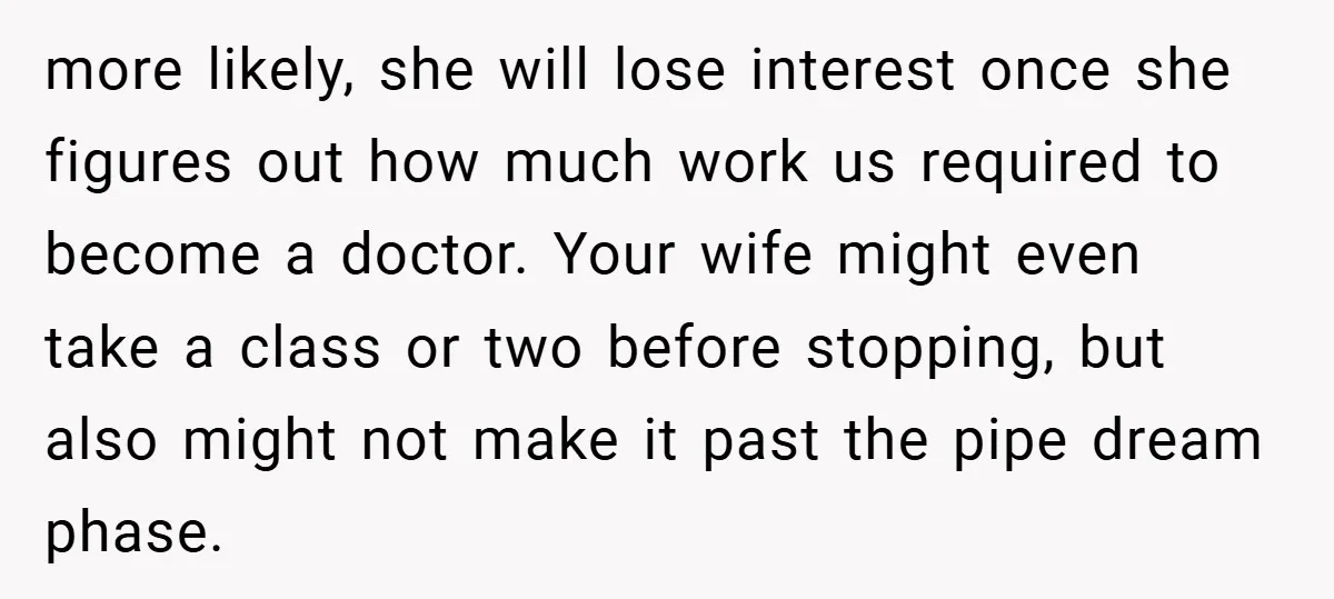 more likely, she will lose interest once she figures out how much work us required to become a doctor. Your wife might even take a class or two before stopping,...