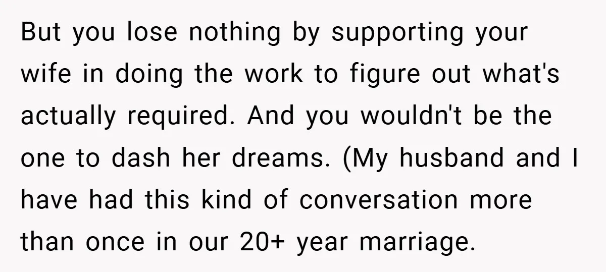 But you lose nothing by supporting your wife in doing the work to figure out what's actually required. And you wouldn't be the one to dash her dreams. (My husband...