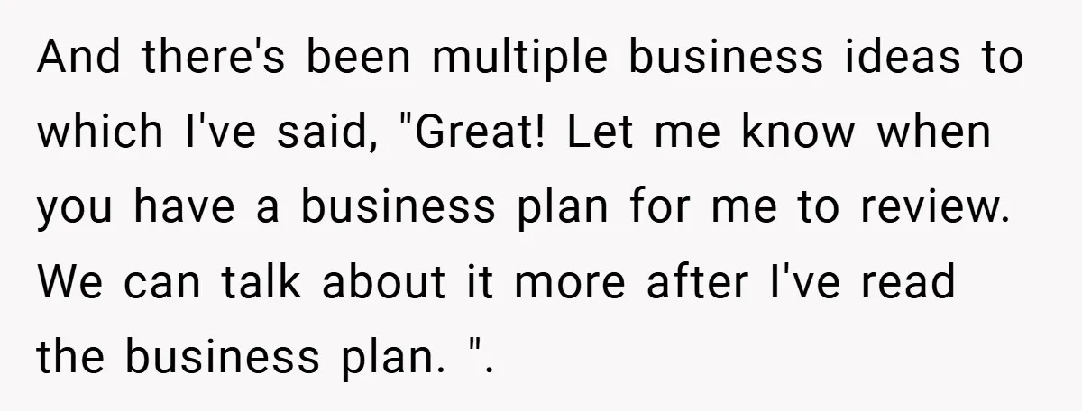 And there's been multiple business ideas to which I've said, "Great! Let me know when you have a business plan for me to review. We can talk about it more...