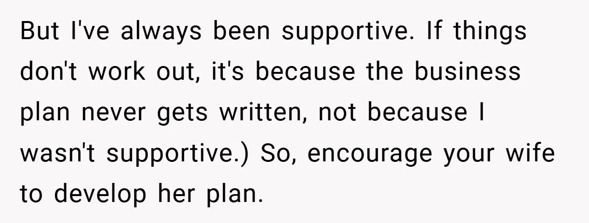 But I've always been supportive. If things don't work out, it's because the business plan never gets written, not because I wasn't supportive.) So, encourage your wife to develop her...