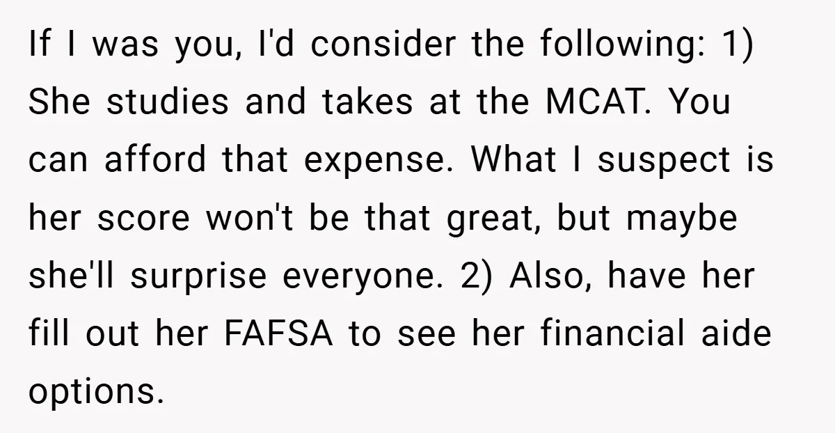 If I was you, I'd consider the following: 1) She studies and takes at the MCAT. You can afford that expense. What I suspect is her score won't be that...