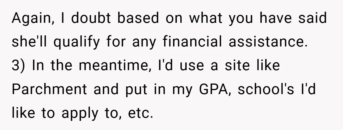 Again, I doubt based on what you have said she'll qualify for any financial assistance. 3) In the meantime, I'd use a site like Parchment and put in my GPA,...