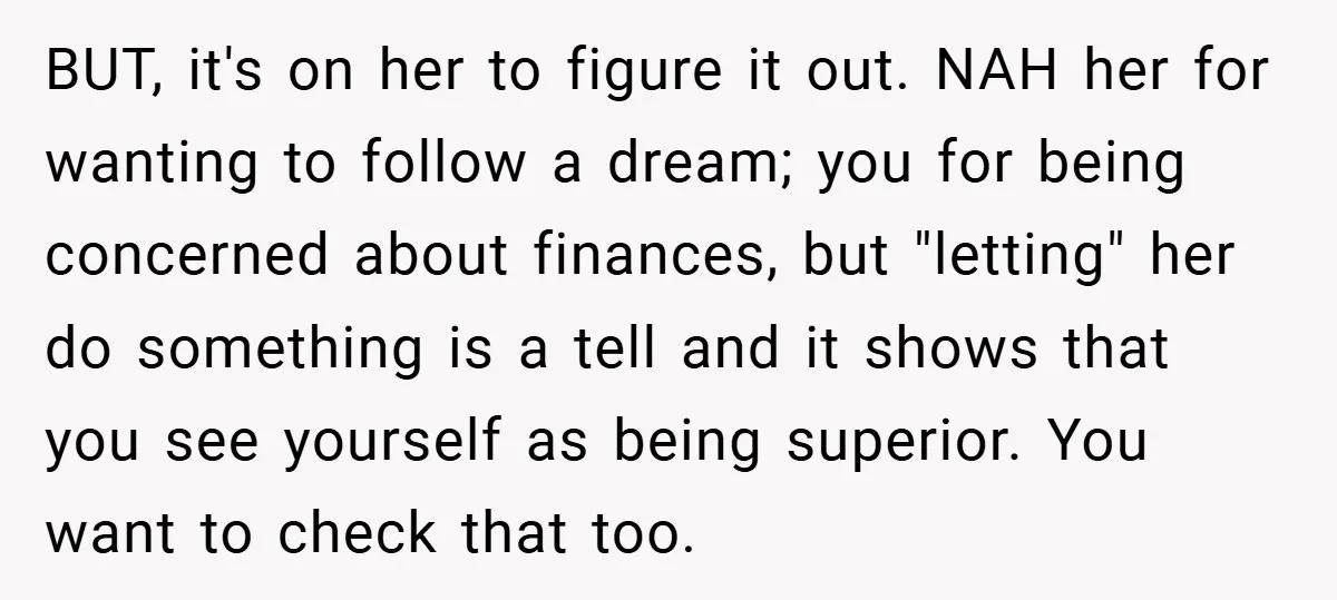 BUT, it's on her to figure it out. NAH her for wanting to follow a dream; you for being concerned about finances, but "letting" her do something is a tell...