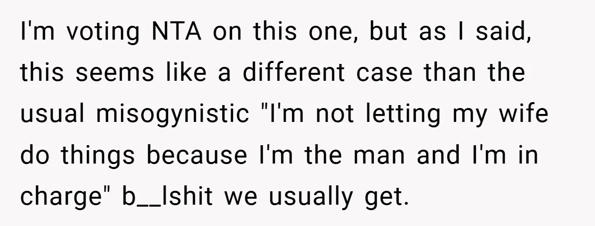 I'm voting NTA on this one, but as I said, this seems like a different case than the usual misogynistic "I'm not letting my wife do things because I'm the...